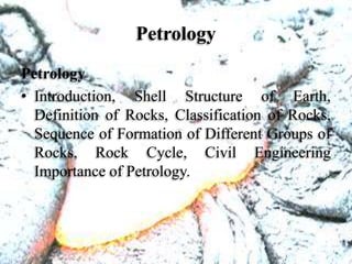 Petrology
Petrology
• Introduction, Shell Structure of Earth,
Definition of Rocks, Classification of Rocks,
Sequence of Formation of Different Groups of
Rocks, Rock Cycle, Civil Engineering
Importance of Petrology.
 