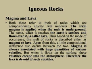 Igneous Rocks
Magma and Lava
• Both these refer to melt of rocks which are
compositionally silicate rich minerals. The term
magma is applied when the melt is underground.
The same, when it reaches the earth’s surface and
flows over it, is called lava. Thus based on the mode of
occurrence, the melt of rocks is described either as
magma or lava. Apart from this, a little compositional
difference also occurs between the two. Magma is
always associated with huge quantities of various
volatiles. But when it flows on the surface, these
volatiles escape into the atmosphere. Therefore the
lava is devoid of such volatiles.
 