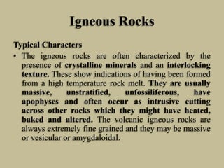 Igneous Rocks
Typical Characters
• The igneous rocks are often characterized by the
presence of crystalline minerals and an interlocking
texture. These show indications of having been formed
from a high temperature rock melt. They are usually
massive, unstratified, unfossiliferous, have
apophyses and often occur as intrusive cutting
across other rocks which they might have heated,
baked and altered. The volcanic igneous rocks are
always extremely fine grained and they may be massive
or vesicular or amygdaloidal.
 