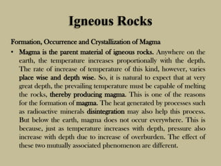 Igneous Rocks
Formation, Occurrence and Crystallization of Magma
• Magma is the parent material of igneous rocks. Anywhere on the
earth, the temperature increases proportionally with the depth.
The rate of increase of temperature of this kind, however, varies
place wise and depth wise. So, it is natural to expect that at very
great depth, the prevailing temperature must be capable of melting
the rocks, thereby producing magma. This is one of the reasons
for the formation of magma. The heat generated by processes such
as radioactive minerals disintegration may also help this process.
But below the earth, magma does not occur everywhere. This is
because, just as temperature increases with depth, pressure also
increase with depth due to increase of overburden. The effect of
these two mutually associated phenomenon are different.
 