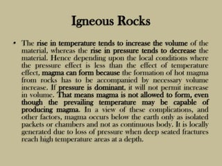Igneous Rocks
• The rise in temperature tends to increase the volume of the
material, whereas the rise in pressure tends to decrease the
material. Hence depending upon the local conditions where
the pressure effect is less than the effect of temperature
effect, magma can form because the formation of hot magma
from rocks has to be accompanied by necessary volume
increase. If pressure is dominant, it will not permit increase
in volume. That means magma is not allowed to form, even
though the prevailing temperature may be capable of
producing magma. In a view of these complications, and
other factors, magma occurs below the earth only as isolated
packets or chambers and not as continuous body. It is locally
generated due to loss of pressure when deep seated fractures
reach high temperature areas at a depth.
 