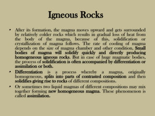Igneous Rocks
• After its formation, the magma moves upward and gets surrounded
by relatively colder rocks which results in gradual loss of heat from
the body of the magma, because of this, solidification or
crystallization of magma follows. The rate of cooling of magma
depends on the size of magma chamber and other condition, Small
bodies of magma will solidify quickly and directly producing
homogeneous igneous rocks. But in case of huge magmatic bodies,
the process of solidification is often accompanied by differentiation or
assimilation or both.
• Differentiation is a process whereby a magma, originally
homogeneous, splits into parts of contrasted composition and then
solidifies giving rise to rocks of different compositions.
• Or sometimes two liquid magmas of different compositions may mix
together forming new homogeneous magma. These phenomenon is
called assimilation.
 