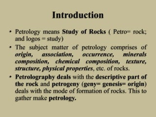 Introduction
• Petrology means Study of Rocks ( Petro= rock;
and logos = study)
• The subject matter of petrology comprises of
origin, association, occurrence, minerals
composition, chemical composition, texture,
structure, physical properties, etc. of rocks.
• Petrolography deals with the descriptive part of
the rock and petrogeny (geny= genesis= origin)
deals with the mode of formation of rocks. This to
gather make petrology.
 