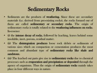Sedimentary Rocks
• Sediments are the products of weathering. Since these are secondary
materials (i.e. derived from pre-existing rocks), the rocks formed out of
them are called sedimentary or secondary rocks. The origin of
sedimentary rocks is totally related to the weathering influences on rocks.
In-essence
• (i) the intense decay of rocks, followed by leaching, leaves behind some
insoluble, inert, porous, residual matter.
• (ii) The disintegration produces loose rock debris or sediments of
various sizes which on compaction or cementation produces the most
common and abundant type of sedimentary rocks like shale and
sandstone.
• (iii) The leached out parts give rise to sedimentary rocks due to chemical
processes such as evaporation and precipitation or deposited through the
agency of organisms. Thus the origin of sedimentary rocks mainly takes
place in four different ways in nature.
 
