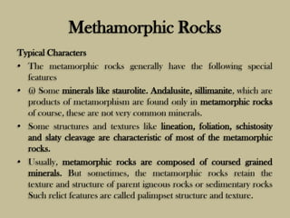 Methamorphic Rocks
Typical Characters
• The metamorphic rocks generally have the following special
features
• (i) Some minerals like staurolite. Andalusite, sillimanite, which are
products of metamorphism are found only in metamorphic rocks
of course, these are not very common minerals.
• Some structures and textures like lineation, foliation, schistosity
and slaty cleavage are characteristic of most of the metamorphic
rocks.
• Usually, metamorphic rocks are composed of coursed grained
minerals. But sometimes, the metamorphic rocks retain the
texture and structure of parent igneous rocks or sedimentary rocks
Such relict features are called palimpset structure and texture.
 