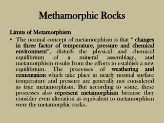 Methamorphic Rocks
Limits of Metamorphism
• The normal concept of metamorphism is that “ changes
in three factor of temperature, pressure and chemical
environment”, disturb the physical and chemical
equilibrium of a mineral assemblage, and
metamorphism results from the efforts to establish a new
equilibrium. The processes of weathering and
cementation which take place at nearly normal surface
temperature and pressure are generally not considered
as true metamorphism. But according to some, these
processes also represent metamorphism because they
consider even alteration as equivalent to metamorphism
were the metamorphic rocks.
 