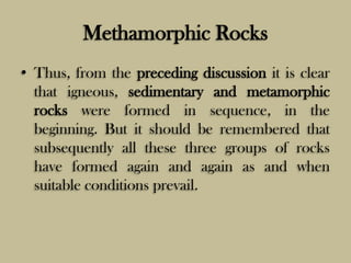 Methamorphic Rocks
• Thus, from the preceding discussion it is clear
that igneous, sedimentary and metamorphic
rocks were formed in sequence, in the
beginning. But it should be remembered that
subsequently all these three groups of rocks
have formed again and again as and when
suitable conditions prevail.
 