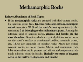 Methamorphic Rocks
Relative Abundance of Rock Types
• If the metamorphic rocks are grouped with their parent rocks,
the igneous group (i.e.. Igneous rocks and ortho-metamorphic
rocks) comprises 95 % of the earth’s crust quantitatively; the
remaining 5 % belonging to the sedimentary group. Among the
different kind of igneous rocks, granites and basalts are the
most abundant. Granites, which are typical plutonic rocks occur
on the earth’s surface as continental bodies, mountain cores,
etc. These are underlain by basaltic rocks, which are typical
volcanic rocks, as ocean floors, Silicon and aluminium rich
felsic minerals occur in granites and silicon and magnesium rich
mafic minerals occur in basalts. Basically two types of magmas
occur in the earth’s crust; granitic and basaltic.
 