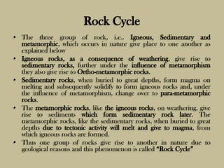 Rock Cycle
• The three group of rock, i.e.. Igneous, Sedimentary and
metamorphic, which occurs in nature give place to one another as
explained below
• Igneous rocks, as a consequence of weathering, give rise to
sedimentary rocks, further under the influence of metamorphism
they also give rise to Ortho-metamorphic rocks.
• Sedimentary rocks, when buried to great depths, form magma on
melting and subsequently solidify to form igneous rocks and, under
the influence of metamorphism, change over to para-metamorphic
rocks.
• The metamorphic rocks, like the igneous rocks, on weathering, give
rise to sediments which form sedimentary rock later. The
metamorphic rocks, like the sedimentary rocks, when buried to great
depths due to tectonic activity will melt and give to magma, from
which igneous rocks are formed.
• Thus one group of rocks give rise to another in nature due to
geological reasons and this phenomenon is called “Rock Cycle”
 