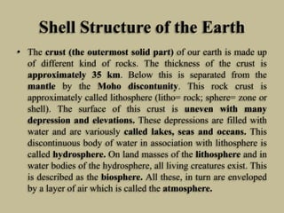 Shell Structure of the Earth
• The crust (the outermost solid part) of our earth is made up
of different kind of rocks. The thickness of the crust is
approximately 35 km. Below this is separated from the
mantle by the Moho discontunity. This rock crust is
approximately called lithosphere (litho= rock; sphere= zone or
shell). The surface of this crust is uneven with many
depression and elevations. These depressions are filled with
water and are variously called lakes, seas and oceans. This
discontinuous body of water in association with lithosphere is
called hydrosphere. On land masses of the lithosphere and in
water bodies of the hydrosphere, all living creatures exist. This
is described as the biosphere. All these, in turn are enveloped
by a layer of air which is called the atmosphere.
 