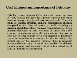 Civil Engineering Importance of Petrology
• Petrology is very important from the civil engineering point
of view, because this provides a proper concept and logical
basis for interpreting physical properties of rocks. Thus, the
study of texture, structure, mineral composition, chemical
composition, etc. Gives all necessary details regarding the
strength, durability, colour, chemical composition, etc. These
inherent characters of rocks, occurring at concern for a civil
engineer to judicious assess the suitability or otherwise of
rock are of chief concern for a civil engineer to judiciously
assess the suitability or otherwise of rocks, occurring at his
project site for the required purpose. This is necessary
because different kind of rocks are suitable for different
specific purpose and no rock is ideal or best suited for all
kind of purposes of construction.
 