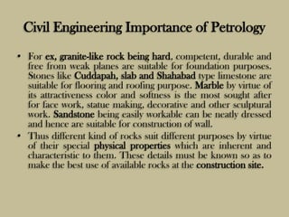 Civil Engineering Importance of Petrology
• For ex, granite-like rock being hard, competent, durable and
free from weak planes are suitable for foundation purposes.
Stones like Cuddapah, slab and Shahabad type limestone are
suitable for flooring and roofing purpose. Marble by virtue of
its attractiveness color and softness is the most sought after
for face work, statue making, decorative and other sculptural
work. Sandstone being easily workable can be neatly dressed
and hence are suitable for construction of wall.
• Thus different kind of rocks suit different purposes by virtue
of their special physical properties which are inherent and
characteristic to them. These details must be known so as to
make the best use of available rocks at the construction site.
 