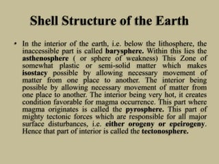 Shell Structure of the Earth
• In the interior of the earth, i.e. below the lithosphere, the
inaccessible part is called barysphere. Within this lies the
asthenosphere ( or sphere of weakness) This Zone of
somewhat plastic or semi-solid matter which makes
isostacy possible by allowing necessary movement of
matter from one place to another. The interior being
possible by allowing necessary movement of matter from
one place to another. The interior being very hot, it creates
condition favorable for magma occurrence. This part where
magma originates is called the pyrosphere. This part of
mighty tectonic forces which are responsible for all major
surface disturbances, i.e. either orogeny or epeirogeny.
Hence that part of interior is called the tectonosphere.
 