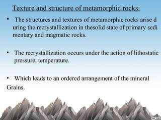 Texture and structure of metamorphic rocks:
•  The structures and textures of metamorphic rocks arise d
uring the recrystallization in thesolid state of primary sedi
mentary and magmatic rocks.
• The recrystallization occurs under the action of lithostatic
pressure, temperature.
• Which leads to an ordered arrangement of the mineral
Grains.
 