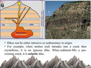 •  Dikes can be either intrusive or sedimentary in origin.
•  For  example,  when  molten  rock  intrudes  into  a  crack  then 
crystallizes,  it  is  an  igneous  dike.  When sediment fills  a  pre-
existing crack, it is aclastic dike.
 