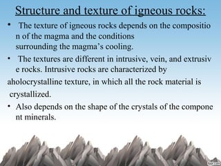 Structure and texture of igneous rocks:
•  The texture of igneous rocks depends on the compositio
n of the magma and the conditions 
surrounding the magma’s cooling.
•  The textures are different in intrusive, vein, and extrusiv
e rocks. Intrusive rocks are characterized by   
aholocrystalline texture, in which all the rock material is 
 crystallized.
• Also depends on the shape of the crystals of the compone
nt minerals.
 