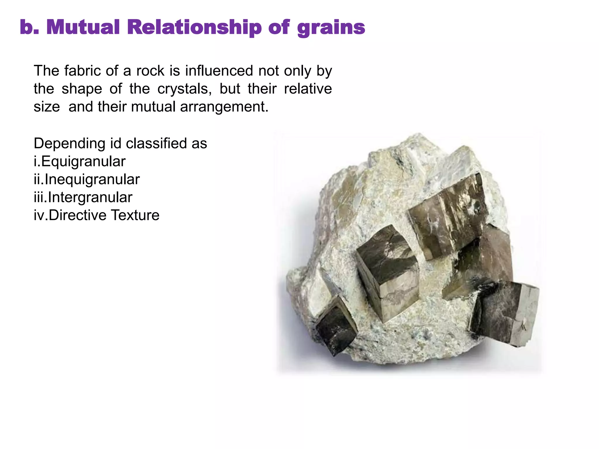 b. Mutual Relationship of grains
The fabric of a rock is influenced not only by
the shape of the crystals, but their relative
size and their mutual arrangement.
Depending id classified as
i.Equigranular
ii.Inequigranular
iii.Intergranular
iv.Directive Texture
 