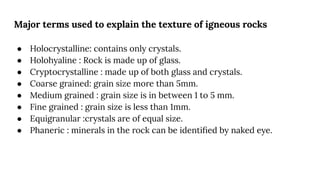 Major terms used to explain the texture of igneous rocks
● Holocrystalline: contains only crystals.
● Holohyaline : Rock is made up of glass.
● Cryptocrystalline : made up of both glass and crystals.
● Coarse grained: grain size more than 5mm.
● Medium grained : grain size is in between 1 to 5 mm.
● Fine grained : grain size is less than 1mm.
● Equigranular :crystals are of equal size.
● Phaneric : minerals in the rock can be identiﬁed by naked eye.
 