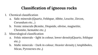 Classiﬁcation of igneous rocks
1. Chemical classiﬁcation
a. Salic minerals (Quartz, Feldspar, Albite, Leucite, Zircon,
Corundum etc., )
b. Femic minerals (Rcmite, Diopside, olivine, magnetite,
Chromite, hematite etc.,)
2. Mineralogical classiﬁcation
a. Felsic minerals - light in colour, lower density(Quartz, feldspar
etc.,)
b. Maﬁc minerals - Dark in colour, Heavier density ( Amphiboles,
Micas, Pyroxenes etc.,)
 