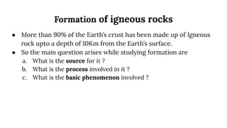 Formation of igneous rocks
● More than 90% of the Earth’s crust has been made up of Igneous
rock upto a depth of 10Km from the Earth’s surface.
● So the main question arises while studying formation are
a. What is the source for it ?
b. What is the process involved in it ?
c. What is the basic phenomenon involved ?
 