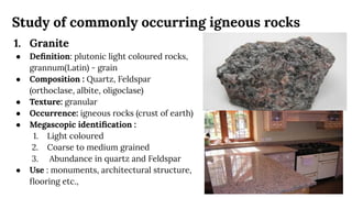 Study of commonly occurring igneous rocks
1. Granite
● Deﬁnition: plutonic light coloured rocks,
grannum(Latin) - grain
● Composition : Quartz, Feldspar
(orthoclase, albite, oligoclase)
● Texture: granular
● Occurrence: igneous rocks (crust of earth)
● Megascopic identiﬁcation :
1. Light coloured
2. Coarse to medium grained
3. Abundance in quartz and Feldspar
● Use : monuments, architectural structure,
ﬂooring etc.,
 