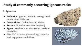 Study of commonly occurring igneous rocks
3. Syenites
● Deﬁnition: Igneous, plutonic, even grained
rich in alkali Feldspars.
● Composition : Orthoclase and Albite.
● Texture: Granular (coarse to medium)
● Types : Nordmarkite, Monzonite, Larvikite,
Nepheline.
● Use : Refractories, glass making, ceramics
and, in pigments and ﬁllers
 