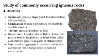 Study of commonly occurring igneous rocks
4. Dolerites
● Deﬁnition: igneous, Hypabyssal, found in shallow
sills and Dykes.
● Composition : Calcic plagioclase ( ex: anorthite
and labradorite)
● Texture: granular (medium to ﬁne)
● Occurrence : found at sill and Dykes of doleritics
(can be seen in SinghBhum of South bihar called
as Sighbhum granites, in parts of Maharashtra)
● Use : crushed aggregate in concrete production,
as road sub-base, facing stone in building
construction..
 