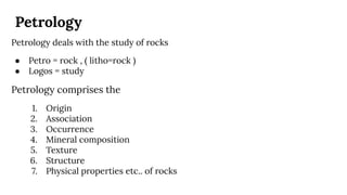 Petrology
Petrology deals with the study of rocks
● Petro = rock , ( litho=rock )
● Logos = study
Petrology comprises the
1. Origin
2. Association
3. Occurrence
4. Mineral composition
5. Texture
6. Structure
7. Physical properties etc.. of rocks
 