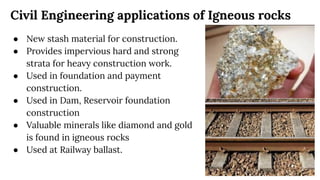 Civil Engineering applications of Igneous rocks
● New stash material for construction.
● Provides impervious hard and strong
strata for heavy construction work.
● Used in foundation and payment
construction.
● Used in Dam, Reservoir foundation
construction
● Valuable minerals like diamond and gold
is found in igneous rocks
● Used at Railway ballast.
 