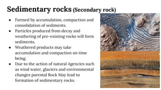Sedimentary rocks (Secondary rock)
● Formed by accumulation, compaction and
consolidation of sediments.
● Particles produced from decay and
weathering of pre-existing rocks will form
sediments.
● Weathered products may take
accumulation and compaction on time
being.
● Due to the action of natural Agencies such
as wind water, glaciers and environmental
changes parental Rock May lead to
formation of sedimentary rocks.
 