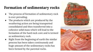 Formation of sedimentary rocks
● The process of formation of sedimentary rock
is ever prevailing.
● The products which are produced by the
weathering action are being transported
consolidated and then transferred into a
cohesive solid mass which will lead to the
formation of the hard rock core and is termed
as sedimentary rock.
● Right from the beginning of earth the similar
process has been taken continuously and
huge amount of the sedimentary rocks has
been formed by the parental rocks.
 