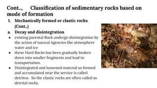 Cont.., Classiﬁcation of sedimentary rocks based on
mode of formation
1. Mechanically formed or clastic rocks
(Cont.,)
a. Decay and disintegration
● existing parental Rock undergo disintegration by
the action of natural Agencies like atmosphere
water and ice
● these Hard Rocks has been gradually broken
down into smaller fragments and lead to
transportation.
● Disintegrated and loosened material so formed
and accumulated near the service is called
detritus. So the clastic rocks are often called as
detrital rocks.
 