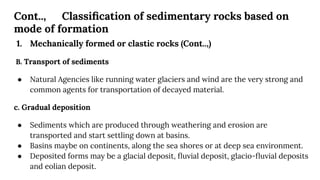 Cont.., Classiﬁcation of sedimentary rocks based on
mode of formation
1. Mechanically formed or clastic rocks (Cont..,)
B. Transport of sediments
● Natural Agencies like running water glaciers and wind are the very strong and
common agents for transportation of decayed material.
c. Gradual deposition
● Sediments which are produced through weathering and erosion are
transported and start settling down at basins.
● Basins maybe on continents, along the sea shores or at deep sea environment.
● Deposited forms may be a glacial deposit, ﬂuvial deposit, glacio-ﬂuvial deposits
and eolian deposit.
 