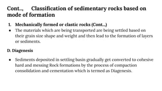Cont.., Classiﬁcation of sedimentary rocks based on
mode of formation
1. Mechanically formed or clastic rocks (Cont..,)
● The materials which are being transported are being settled based on
their grain size shape and weight and then lead to the formation of layers
or sediments.
D. Diagenesis
● Sediments deposited in settling basin gradually get converted to cohesive
hard and messing Rock formations by the process of compaction
consolidation and cementation which is termed as Diagenesis.
 