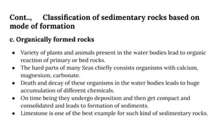 Cont.., Classiﬁcation of sedimentary rocks based on
mode of formation
c. Organically formed rocks
● Variety of plants and animals present in the water bodies lead to organic
reaction of primary or bed rocks.
● The hard parts of many Seas chieﬂy consists organisms with calcium,
magnesium, carbonate.
● Death and decay of these organisms in the water bodies leads to huge
accumulation of different chemicals.
● On time being they undergo deposition and then get compact and
consolidated and leads to formation of sediments.
● Limestone is one of the best example for such kind of sedimentary rocks.
 