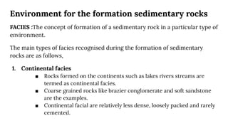 Environment for the formation sedimentary rocks
FACIES :The concept of formation of a sedimentary rock in a particular type of
environment.
The main types of facies recognised during the formation of sedimentary
rocks are as follows,
1. Continental facies
■ Rocks formed on the continents such as lakes rivers streams are
termed as continental facies.
■ Coarse grained rocks like brazier conglomerate and soft sandstone
are the examples.
■ Continental facial are relatively less dense, loosely packed and rarely
cemented.
 