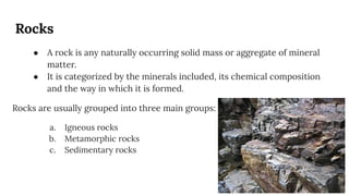 Rocks
● A rock is any naturally occurring solid mass or aggregate of mineral
matter.
● It is categorized by the minerals included, its chemical composition
and the way in which it is formed.
Rocks are usually grouped into three main groups:
a. Igneous rocks
b. Metamorphic rocks
c. Sedimentary rocks
 