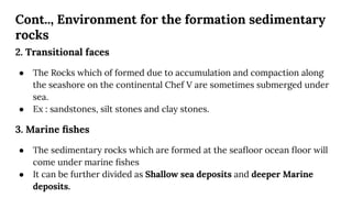 Cont.., Environment for the formation sedimentary
rocks
2. Transitional faces
● The Rocks which of formed due to accumulation and compaction along
the seashore on the continental Chef V are sometimes submerged under
sea.
● Ex : sandstones, silt stones and clay stones.
3. Marine ﬁshes
● The sedimentary rocks which are formed at the seaﬂoor ocean ﬂoor will
come under marine ﬁshes
● It can be further divided as Shallow sea deposits and deeper Marine
deposits.
 