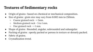 Textures of Sedimentary rocks
● Origin of grains : based on chemical or mechanical composition.
● Size of grains : grain size may vary from 0.002 mm to 250mm.
○ Coarse grained rock - > 5mm.
○ Medium grained rock - 5 to 1 mm.
○ Fine grained rock - < 1 mm.
● Shape of grains : Rounded, angular, subrounded and subangular.
● Packing of grains : openly packed or porous in texture or densely packed.
● Fabric of grains.
● Crystallization trend.
 