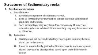 Structures of Sedimentary rocks
1. Mechanical structure
a. Stratiﬁcation-
i. Layered arrangement of sedimentary rock.
ii. Beds so formed may or may not be similar in colour composition
grain size and texture.
iii. Sach formed layer may vary from few cm to many M in vertical
extension whereas in lateral dimension they may vary from several m
to 100 of km.
b. Lamiation -
i. Stratiﬁcation but here individual layers are quite thin (may be less
than 1 cm in thickness)
ii. It can be seen in ﬁnely grained sedimentary rocks such as clays and
shales, they can be distinguished based upon their difference in
colour.
 