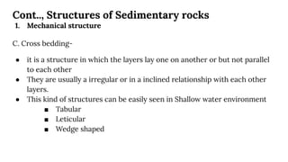 Cont.., Structures of Sedimentary rocks
1. Mechanical structure
C. Cross bedding-
● it is a structure in which the layers lay one on another or but not parallel
to each other
● They are usually a irregular or in a inclined relationship with each other
layers.
● This kind of structures can be easily seen in Shallow water environment
■ Tabular
■ Leticular
■ Wedge shaped
 