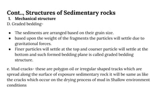 Cont.., Structures of Sedimentary rocks
1. Mechanical structure
D. Graded bedding-
● The sediments are arranged based on their grain size.
● based upon the weight of the fragments the particles will settle due to
gravitational forces.
● Finer particles will settle at the top and coarser particle will settle at the
bottom and such formed bedding plane is called graded bedding
structure.
e. Mud cracks- these are polygon oil or irregular shaped tracks which are
spread along the surface of exposure sedimentary rock it will be same as like
the cracks which occur on the drying process of mud in Shallow environment
conditions
 