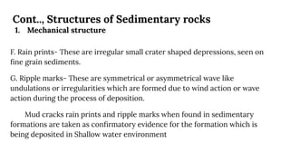 Cont.., Structures of Sedimentary rocks
1. Mechanical structure
F. Rain prints- These are irregular small crater shaped depressions, seen on
ﬁne grain sediments.
G. Ripple marks- These are symmetrical or asymmetrical wave like
undulations or irregularities which are formed due to wind action or wave
action during the process of deposition.
Mud cracks rain prints and ripple marks when found in sedimentary
formations are taken as conﬁrmatory evidence for the formation which is
being deposited in Shallow water environment
 