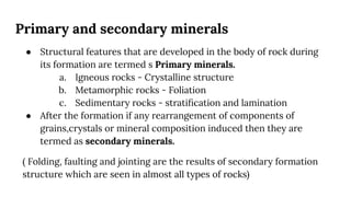Primary and secondary minerals
● Structural features that are developed in the body of rock during
its formation are termed s Primary minerals.
a. Igneous rocks - Crystalline structure
b. Metamorphic rocks - Foliation
c. Sedimentary rocks - stratiﬁcation and lamination
● After the formation if any rearrangement of components of
grains,crystals or mineral composition induced then they are
termed as secondary minerals.
( Folding, faulting and jointing are the results of secondary formation
structure which are seen in almost all types of rocks)
 