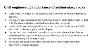 Civil engineering importance of sedimentary rocks
● More than 75% edges of the surface area is covered by sedimentary rock
deposits.
● During any civil engineering project construction and engineer has to deal
with the issues which are related to sedimentary deposits
● Under the heavy loading of structures the engineer has to deal with the
load which is being applied on the deposit
● During the construction of tunnels and pavement the engineer has to
understand the capacity of sediment or the capacity of layer for the cut to
be made during the construction.
● Rocks like sandstone and limestone are most important to ﬁnd the
Reservoir of oil and aquifers.
 