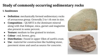 Study of commonly occurring sedimentary rocks
1. Sandstones
● Deﬁnition: mechanically formed sedimentary rocks
of arenaceous group. Generally 2 to ⅙ th mm in size.
● Composition : QUARTZ is the dominant mineral
along with that feldspar, mica, garnet and magnetite
also present in some percent.
● Texture: medium to ﬁne grained in texture.
● Colour : red, brown, grey.
● Distribution : Found in upper 15km of earth’s crust.
● Use : material for construction like building stone,
pavement stone and used as source for concrete.
 