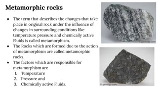 Metamorphic rocks
● The term that describes the changes that take
place in original rock under the inﬂuence of
changes in surrounding conditions like
temperature pressure and chemically active
Fluids is called metamorphism.
● The Rocks which are formed due to the action
of metamorphism are called metamorphic
rocks.
● The factors which are responsible for
metamorphism are
1. Temperature
2. Pressure and
3. Chemically active Fluids.
 