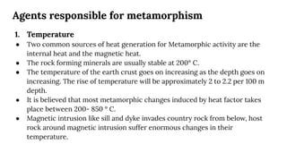 Agents responsible for metamorphism
1. Temperature
● Two common sources of heat generation for Metamorphic activity are the
internal heat and the magnetic heat.
● The rock forming minerals are usually stable at 200° C.
● The temperature of the earth crust goes on increasing as the depth goes on
increasing. The rise of temperature will be approximately 2 to 2.2 per 100 m
depth.
● It is believed that most metamorphic changes induced by heat factor takes
place between 200- 850 ° C.
● Magnetic intrusion like sill and dyke invades country rock from below, host
rock around magnetic intrusion suffer enormous changes in their
temperature.
 
