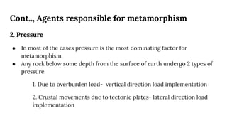 Cont.., Agents responsible for metamorphism
2. Pressure
● In most of the cases pressure is the most dominating factor for
metamorphism.
● Any rock below some depth from the surface of earth undergo 2 types of
pressure.
1. Due to overburden load- vertical direction load implementation
2. Crustal movements due to tectonic plates- lateral direction load
implementation
 