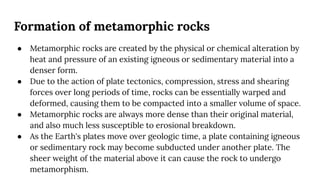 Formation of metamorphic rocks
● Metamorphic rocks are created by the physical or chemical alteration by
heat and pressure of an existing igneous or sedimentary material into a
denser form.
● Due to the action of plate tectonics, compression, stress and shearing
forces over long periods of time, rocks can be essentially warped and
deformed, causing them to be compacted into a smaller volume of space.
● Metamorphic rocks are always more dense than their original material,
and also much less susceptible to erosional breakdown.
● As the Earth's plates move over geologic time, a plate containing igneous
or sedimentary rock may become subducted under another plate. The
sheer weight of the material above it can cause the rock to undergo
metamorphism.
 
